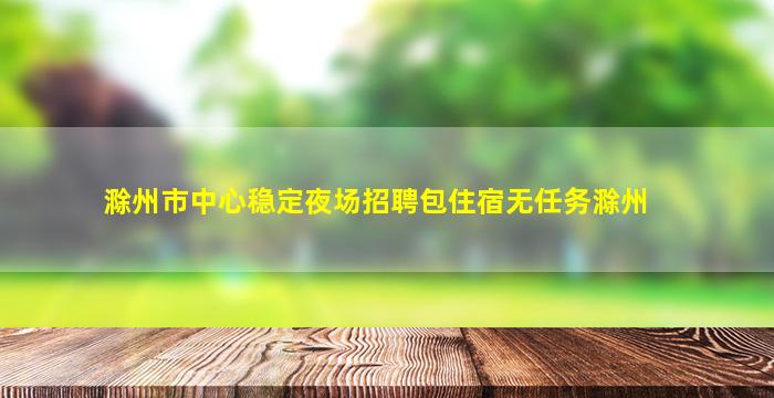 滁州市中心稳定夜场招聘包住宿无任务滁州